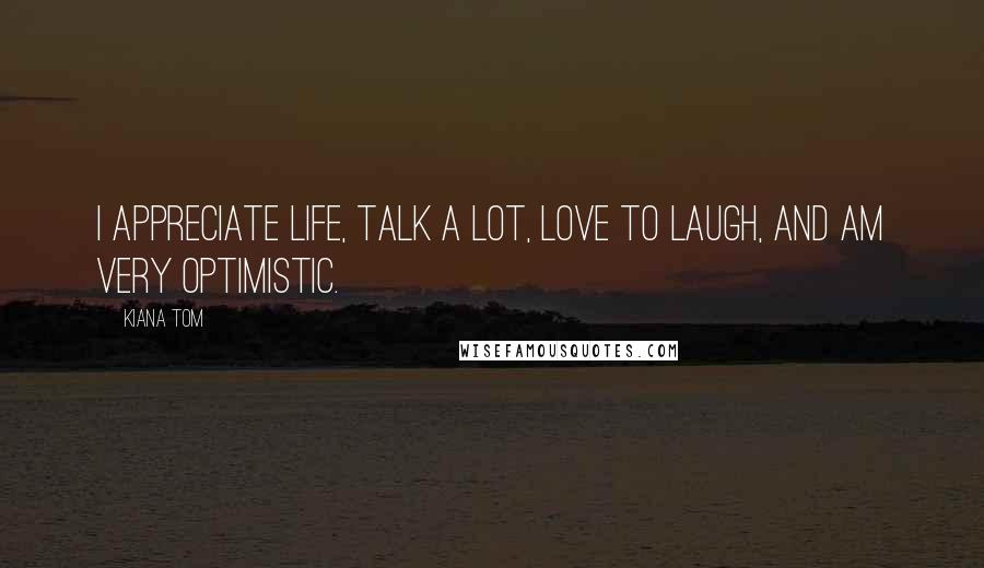 Kiana Tom Quotes: I appreciate life, talk a lot, love to laugh, and am very optimistic.