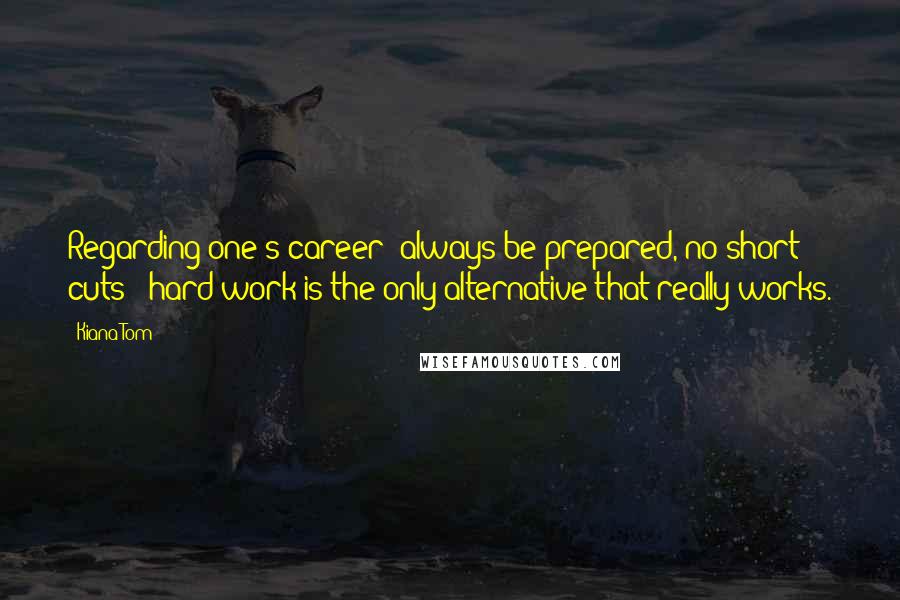 Kiana Tom Quotes: Regarding one's career: always be prepared, no short cuts - hard work is the only alternative that really works.