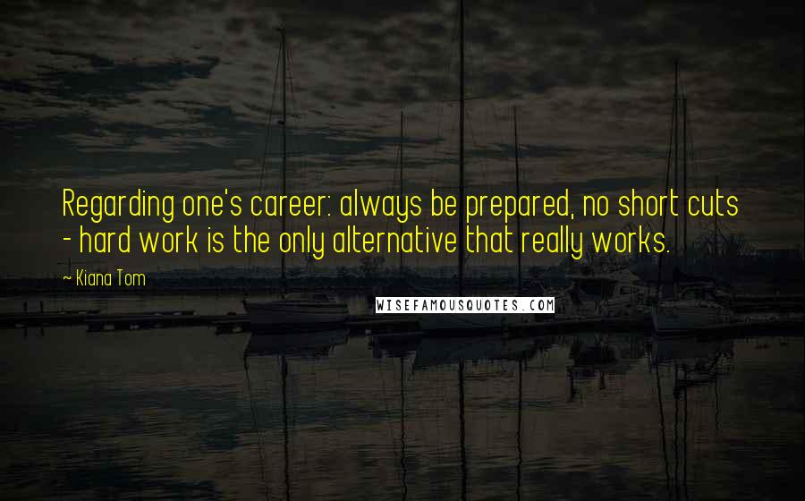 Kiana Tom Quotes: Regarding one's career: always be prepared, no short cuts - hard work is the only alternative that really works.