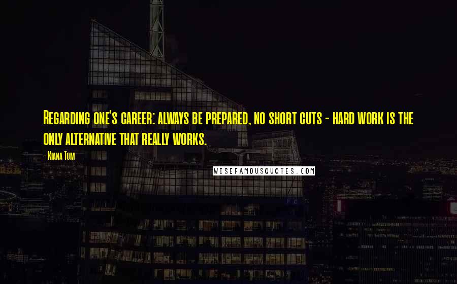 Kiana Tom Quotes: Regarding one's career: always be prepared, no short cuts - hard work is the only alternative that really works.