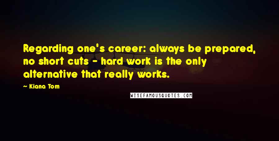 Kiana Tom Quotes: Regarding one's career: always be prepared, no short cuts - hard work is the only alternative that really works.