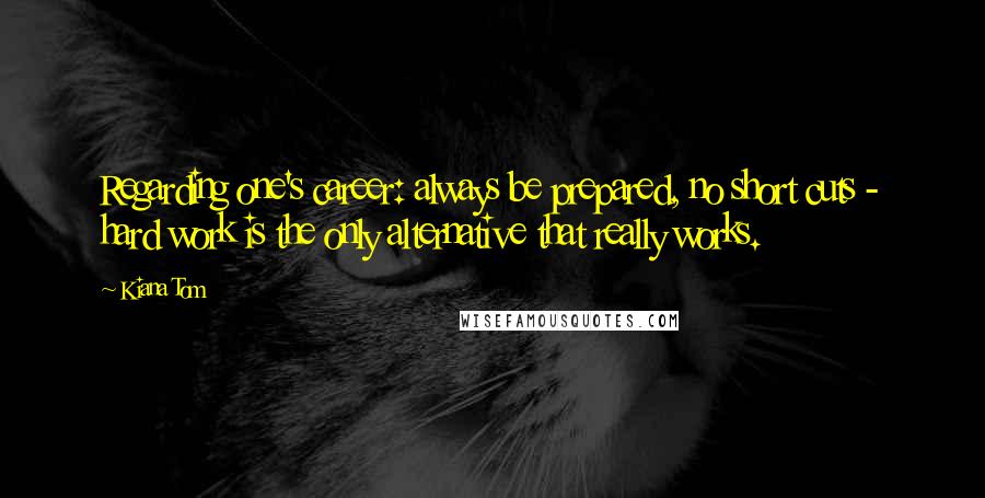 Kiana Tom Quotes: Regarding one's career: always be prepared, no short cuts - hard work is the only alternative that really works.