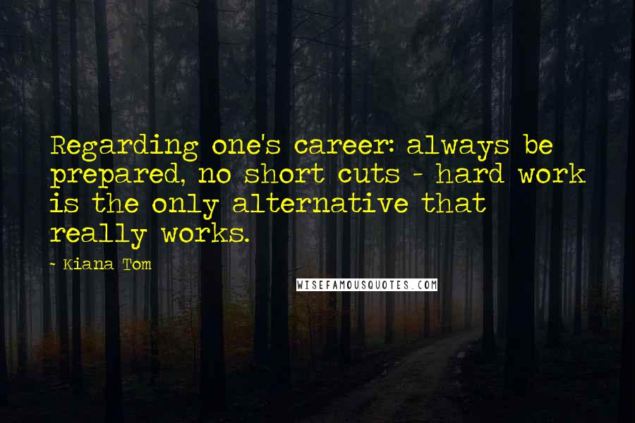 Kiana Tom Quotes: Regarding one's career: always be prepared, no short cuts - hard work is the only alternative that really works.