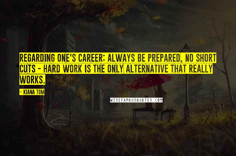 Kiana Tom Quotes: Regarding one's career: always be prepared, no short cuts - hard work is the only alternative that really works.