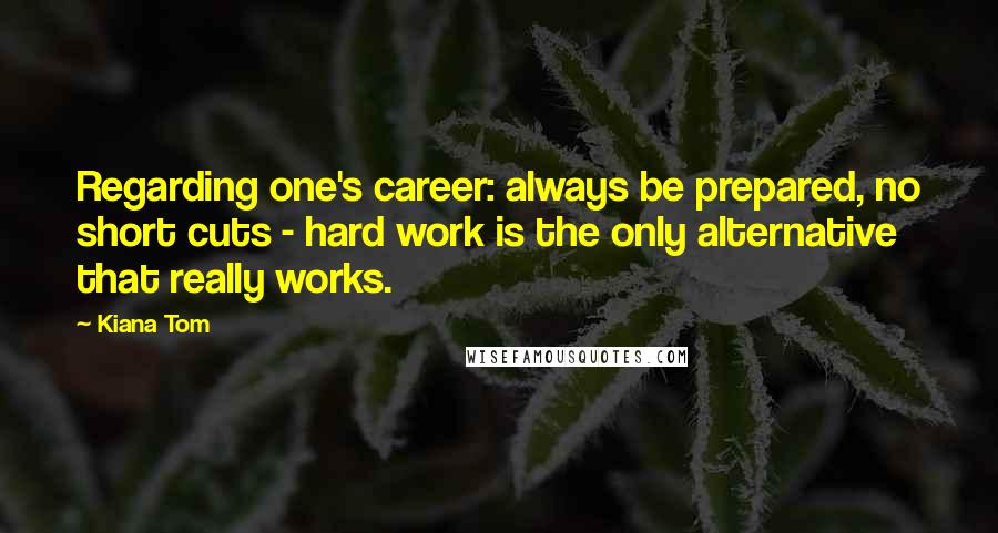 Kiana Tom Quotes: Regarding one's career: always be prepared, no short cuts - hard work is the only alternative that really works.