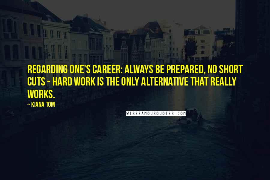 Kiana Tom Quotes: Regarding one's career: always be prepared, no short cuts - hard work is the only alternative that really works.