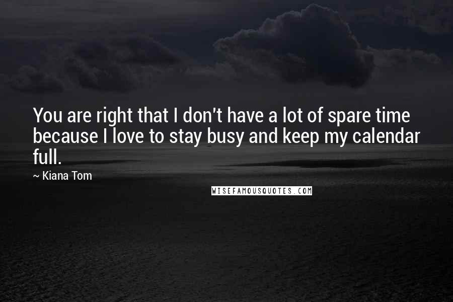 Kiana Tom Quotes: You are right that I don't have a lot of spare time because I love to stay busy and keep my calendar full.