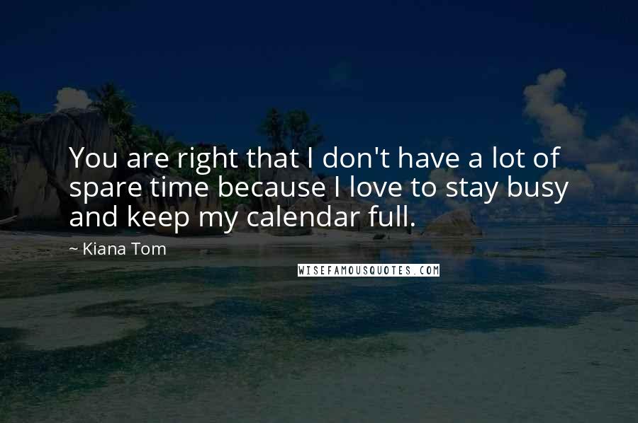 Kiana Tom Quotes: You are right that I don't have a lot of spare time because I love to stay busy and keep my calendar full.
