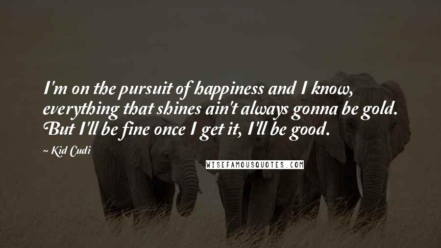 Kid Cudi Quotes: I'm on the pursuit of happiness and I know, everything that shines ain't always gonna be gold. But I'll be fine once I get it, I'll be good.