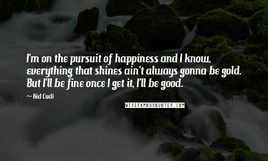 Kid Cudi Quotes: I'm on the pursuit of happiness and I know, everything that shines ain't always gonna be gold. But I'll be fine once I get it, I'll be good.