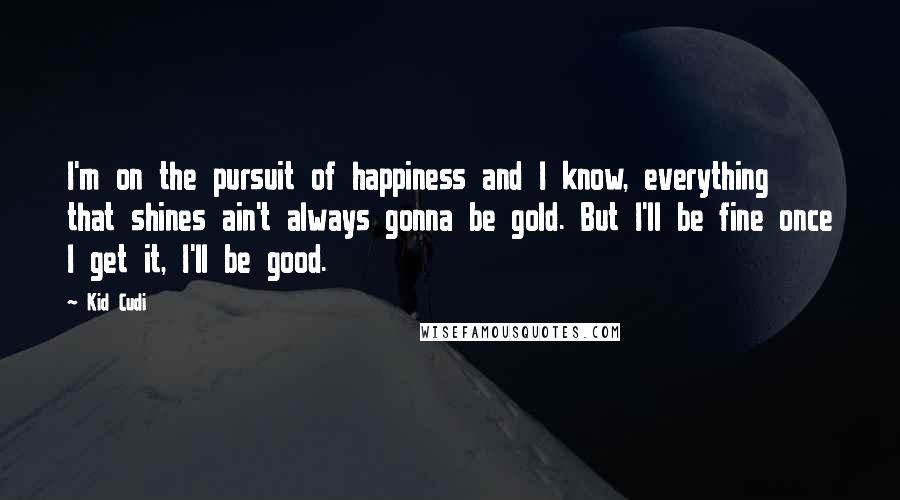 Kid Cudi Quotes: I'm on the pursuit of happiness and I know, everything that shines ain't always gonna be gold. But I'll be fine once I get it, I'll be good.