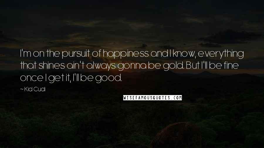 Kid Cudi Quotes: I'm on the pursuit of happiness and I know, everything that shines ain't always gonna be gold. But I'll be fine once I get it, I'll be good.