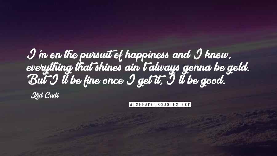 Kid Cudi Quotes: I'm on the pursuit of happiness and I know, everything that shines ain't always gonna be gold. But I'll be fine once I get it, I'll be good.