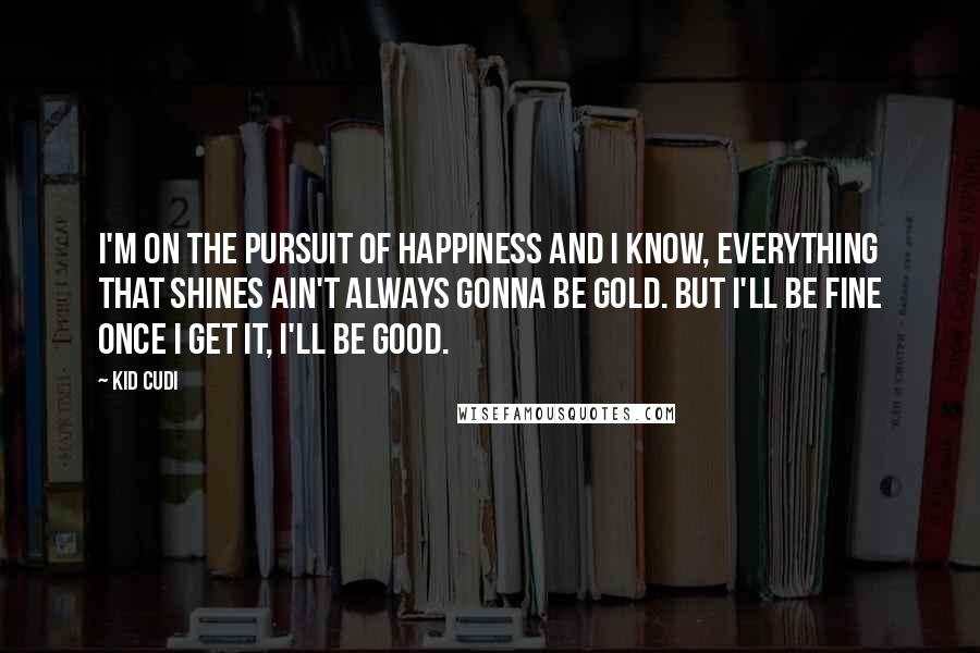Kid Cudi Quotes: I'm on the pursuit of happiness and I know, everything that shines ain't always gonna be gold. But I'll be fine once I get it, I'll be good.