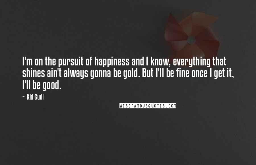 Kid Cudi Quotes: I'm on the pursuit of happiness and I know, everything that shines ain't always gonna be gold. But I'll be fine once I get it, I'll be good.