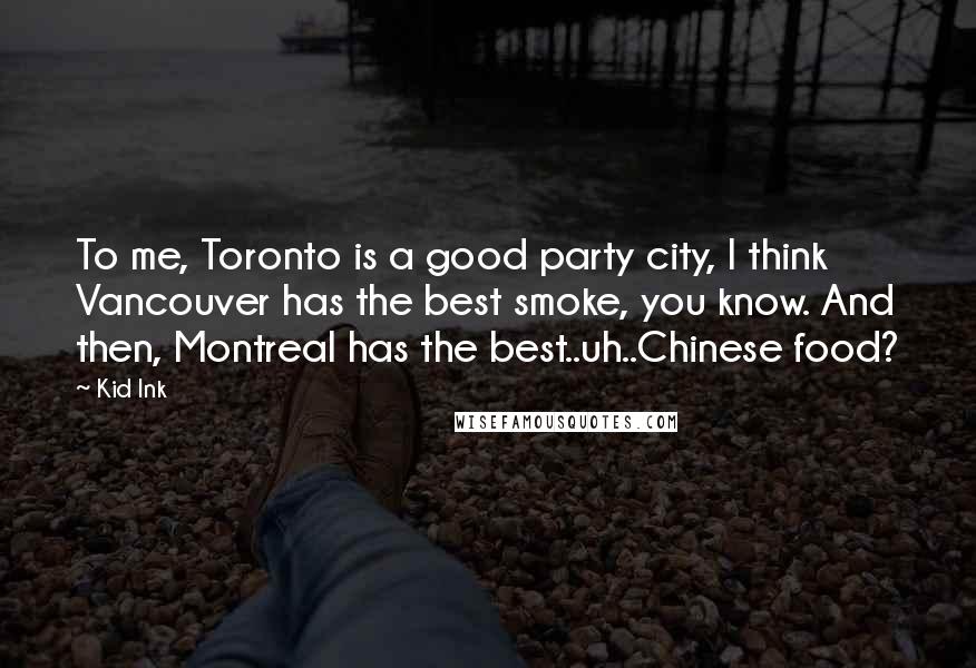 Kid Ink Quotes: To me, Toronto is a good party city, I think Vancouver has the best smoke, you know. And then, Montreal has the best..uh..Chinese food?