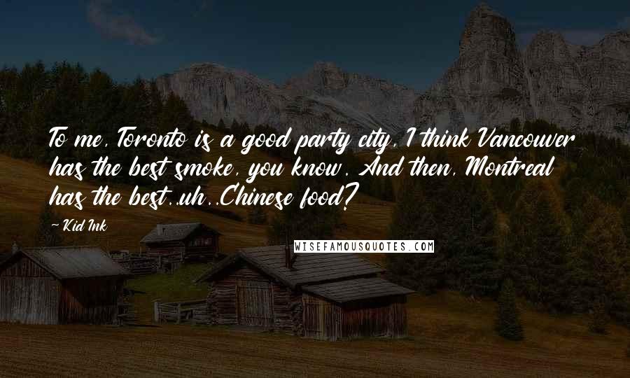 Kid Ink Quotes: To me, Toronto is a good party city, I think Vancouver has the best smoke, you know. And then, Montreal has the best..uh..Chinese food?