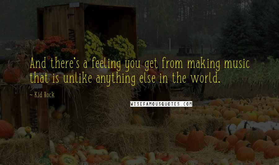 Kid Rock Quotes: And there's a feeling you get from making music that is unlike anything else in the world.