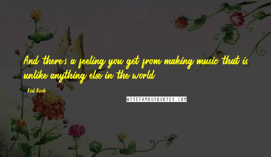 Kid Rock Quotes: And there's a feeling you get from making music that is unlike anything else in the world.