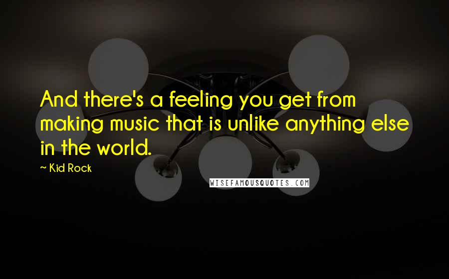 Kid Rock Quotes: And there's a feeling you get from making music that is unlike anything else in the world.