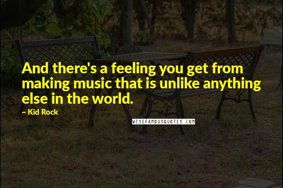 Kid Rock Quotes: And there's a feeling you get from making music that is unlike anything else in the world.