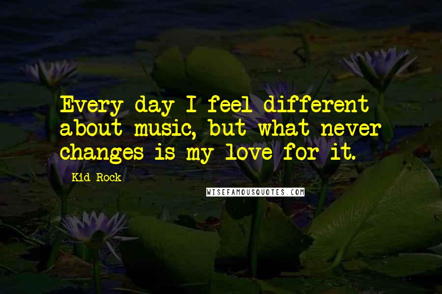 Kid Rock Quotes: Every day I feel different about music, but what never changes is my love for it.