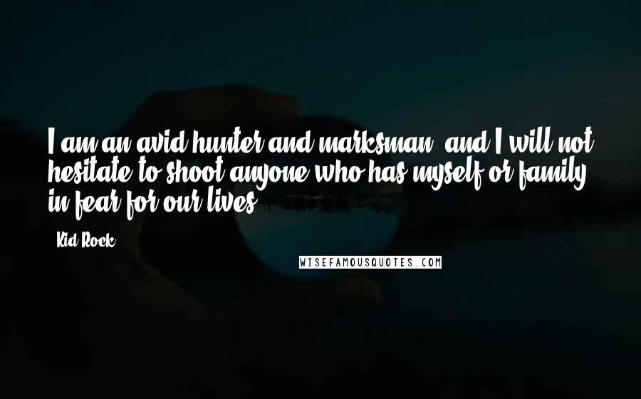 Kid Rock Quotes: I am an avid hunter and marksman, and I will not hesitate to shoot anyone who has myself or family in fear for our lives.