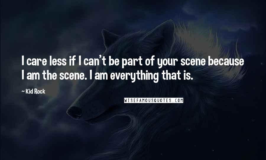 Kid Rock Quotes: I care less if I can't be part of your scene because I am the scene. I am everything that is.