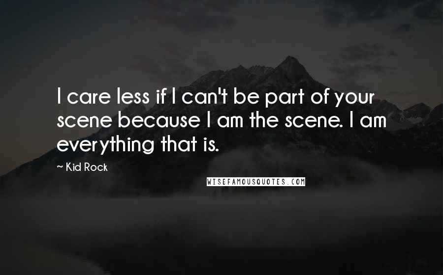 Kid Rock Quotes: I care less if I can't be part of your scene because I am the scene. I am everything that is.