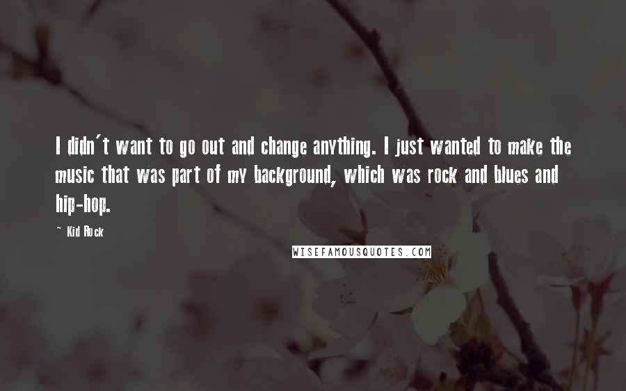 Kid Rock Quotes: I didn't want to go out and change anything. I just wanted to make the music that was part of my background, which was rock and blues and hip-hop.