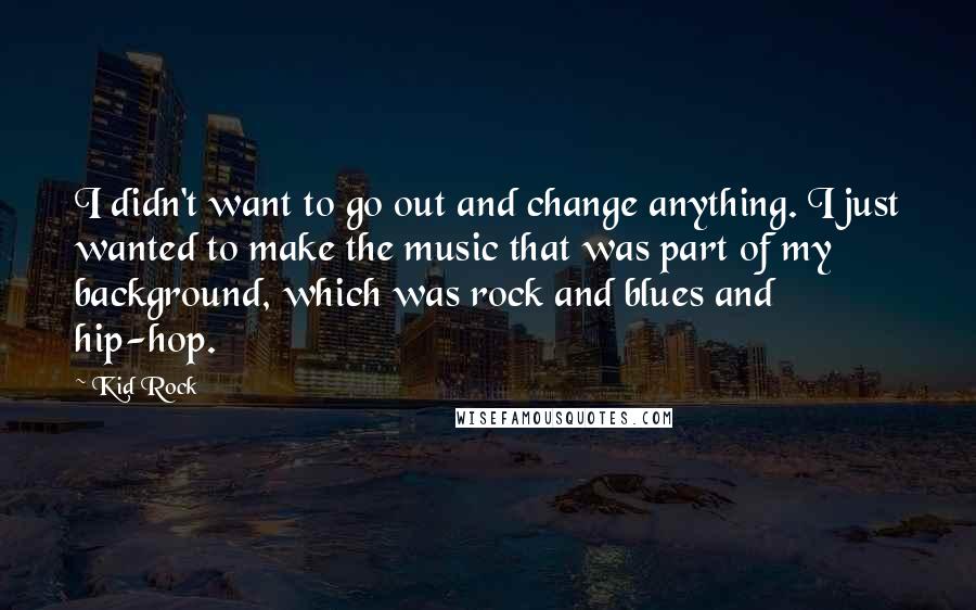 Kid Rock Quotes: I didn't want to go out and change anything. I just wanted to make the music that was part of my background, which was rock and blues and hip-hop.