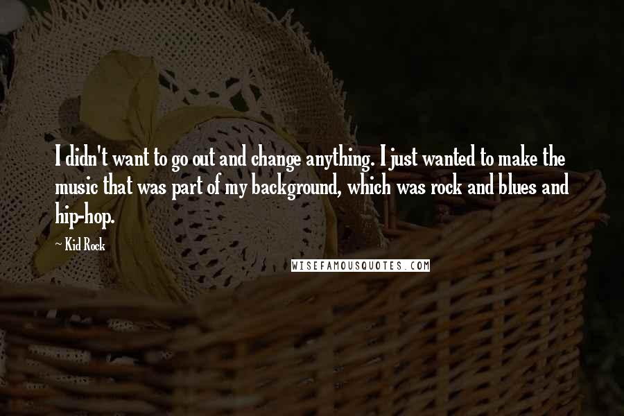 Kid Rock Quotes: I didn't want to go out and change anything. I just wanted to make the music that was part of my background, which was rock and blues and hip-hop.