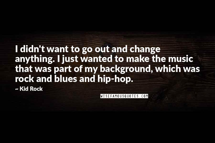 Kid Rock Quotes: I didn't want to go out and change anything. I just wanted to make the music that was part of my background, which was rock and blues and hip-hop.