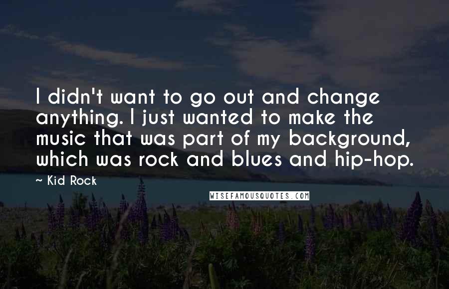 Kid Rock Quotes: I didn't want to go out and change anything. I just wanted to make the music that was part of my background, which was rock and blues and hip-hop.