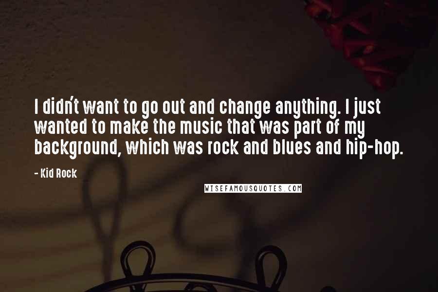 Kid Rock Quotes: I didn't want to go out and change anything. I just wanted to make the music that was part of my background, which was rock and blues and hip-hop.