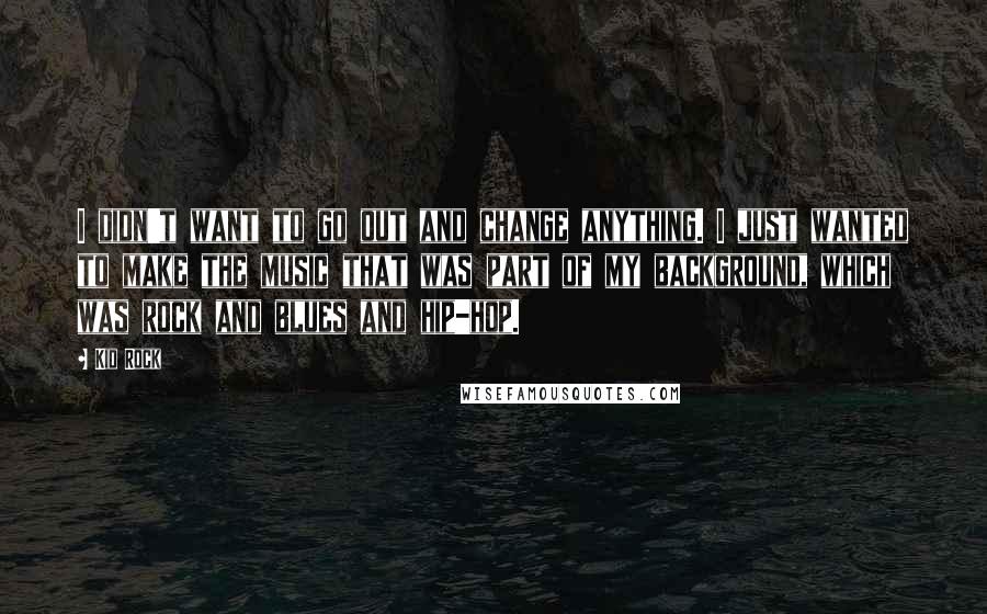 Kid Rock Quotes: I didn't want to go out and change anything. I just wanted to make the music that was part of my background, which was rock and blues and hip-hop.