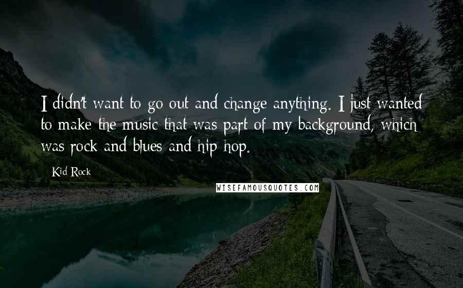 Kid Rock Quotes: I didn't want to go out and change anything. I just wanted to make the music that was part of my background, which was rock and blues and hip-hop.