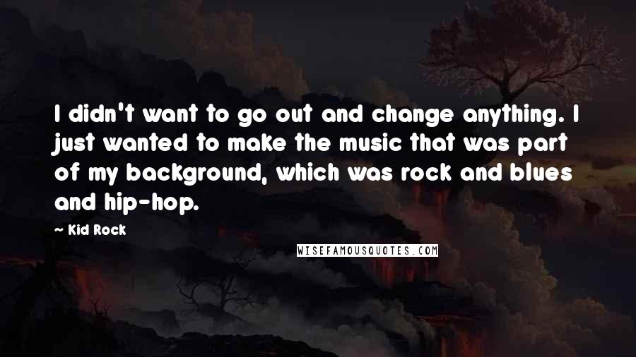 Kid Rock Quotes: I didn't want to go out and change anything. I just wanted to make the music that was part of my background, which was rock and blues and hip-hop.