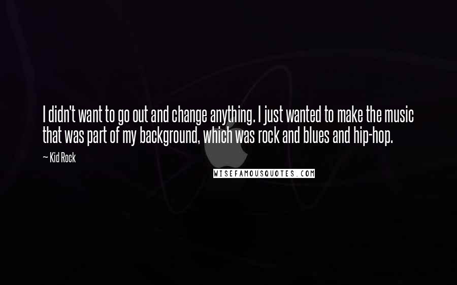 Kid Rock Quotes: I didn't want to go out and change anything. I just wanted to make the music that was part of my background, which was rock and blues and hip-hop.