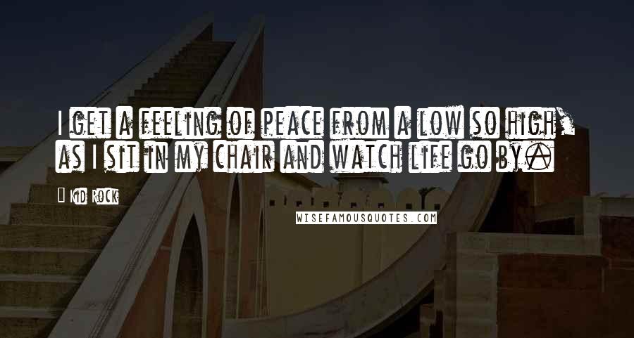 Kid Rock Quotes: I get a feeling of peace from a low so high, as I sit in my chair and watch life go by.