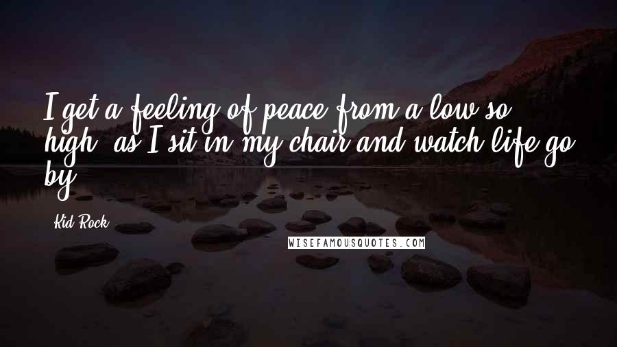 Kid Rock Quotes: I get a feeling of peace from a low so high, as I sit in my chair and watch life go by.