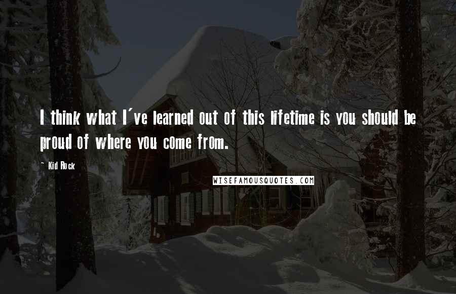 Kid Rock Quotes: I think what I've learned out of this lifetime is you should be proud of where you come from.