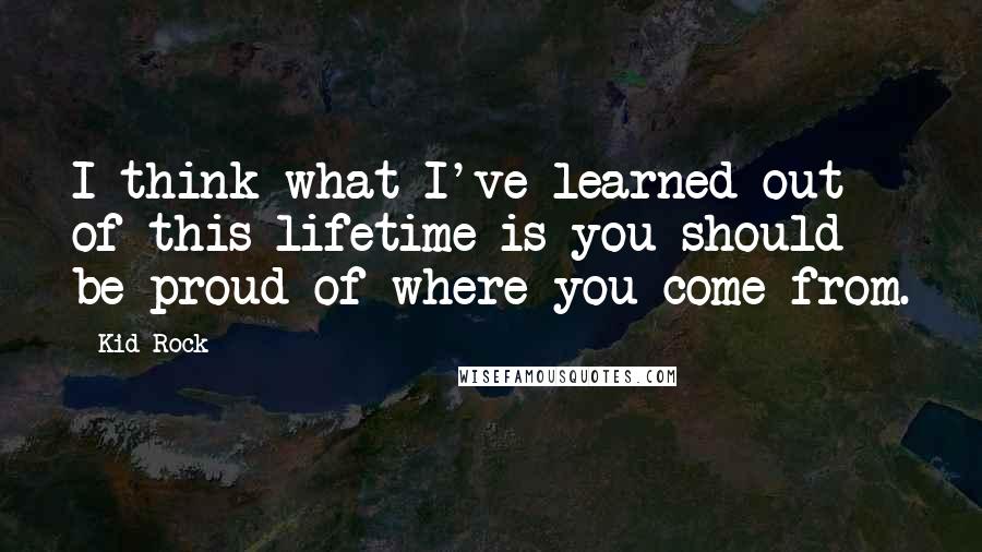 Kid Rock Quotes: I think what I've learned out of this lifetime is you should be proud of where you come from.