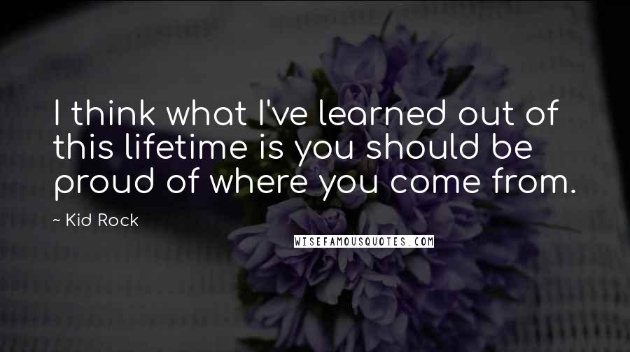 Kid Rock Quotes: I think what I've learned out of this lifetime is you should be proud of where you come from.