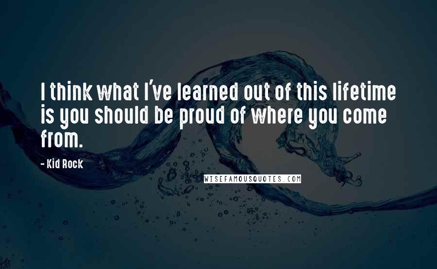 Kid Rock Quotes: I think what I've learned out of this lifetime is you should be proud of where you come from.