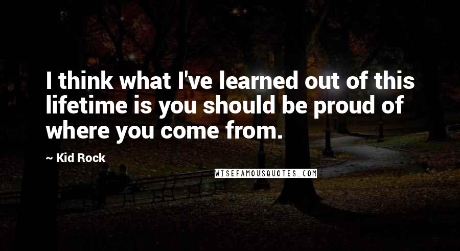 Kid Rock Quotes: I think what I've learned out of this lifetime is you should be proud of where you come from.