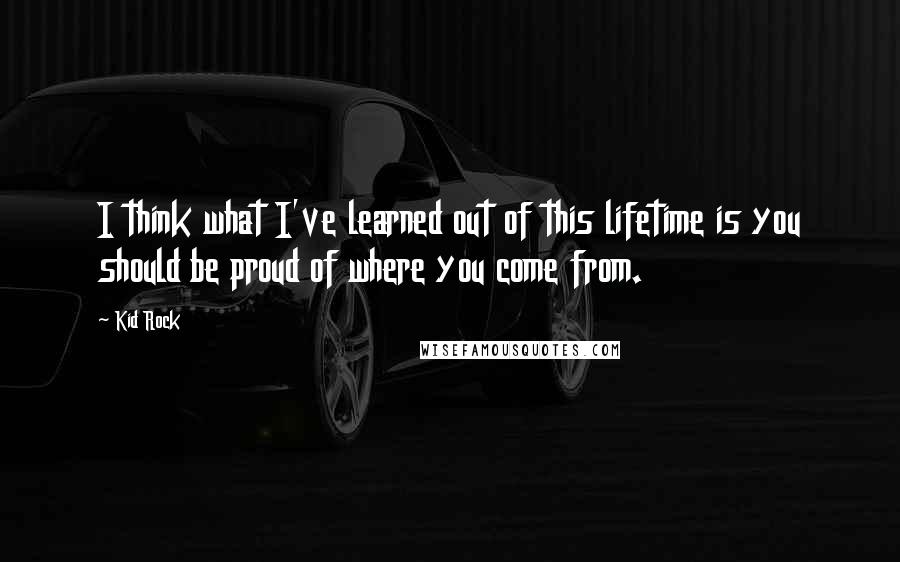 Kid Rock Quotes: I think what I've learned out of this lifetime is you should be proud of where you come from.