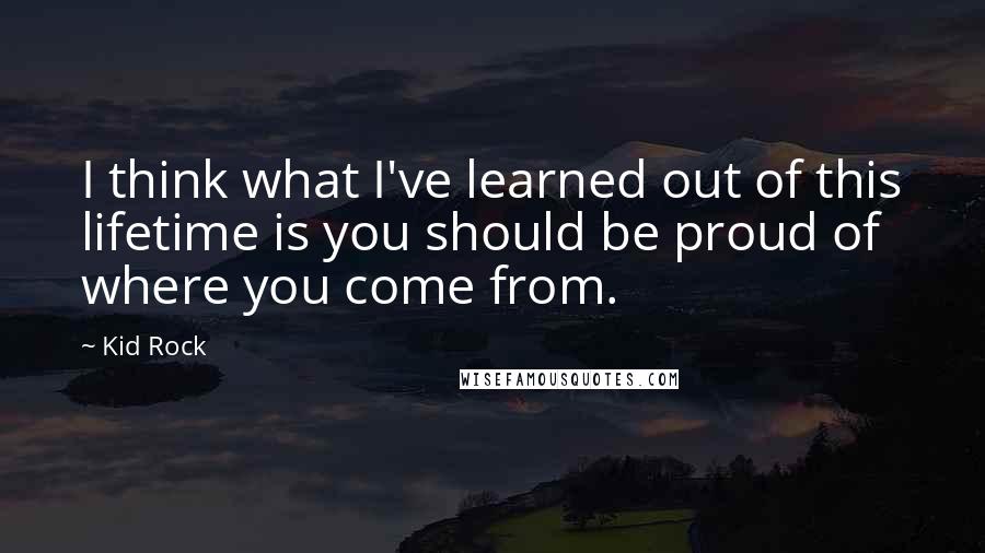 Kid Rock Quotes: I think what I've learned out of this lifetime is you should be proud of where you come from.