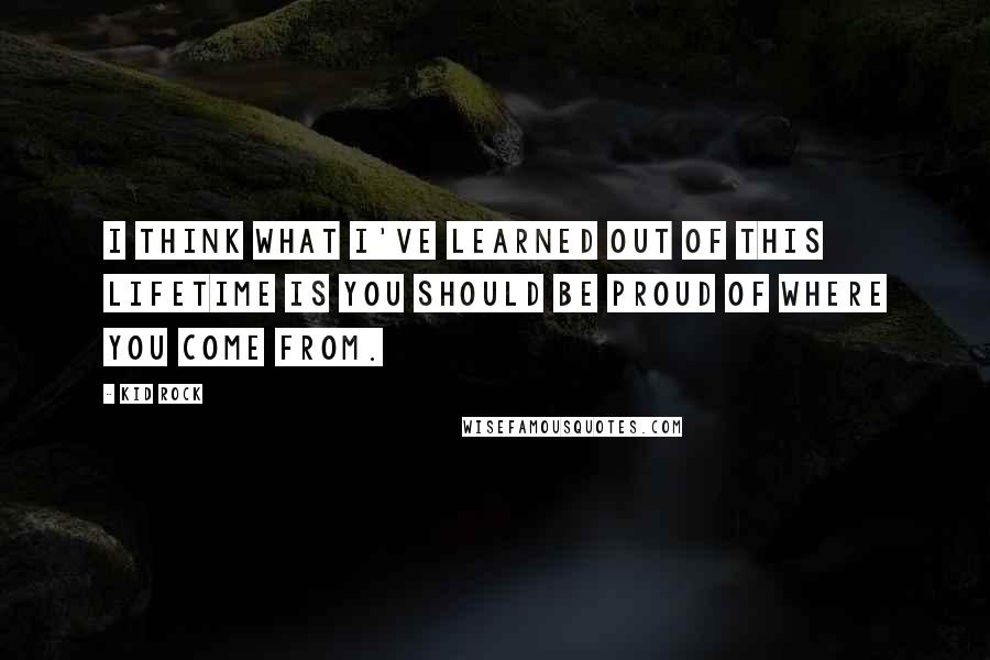 Kid Rock Quotes: I think what I've learned out of this lifetime is you should be proud of where you come from.