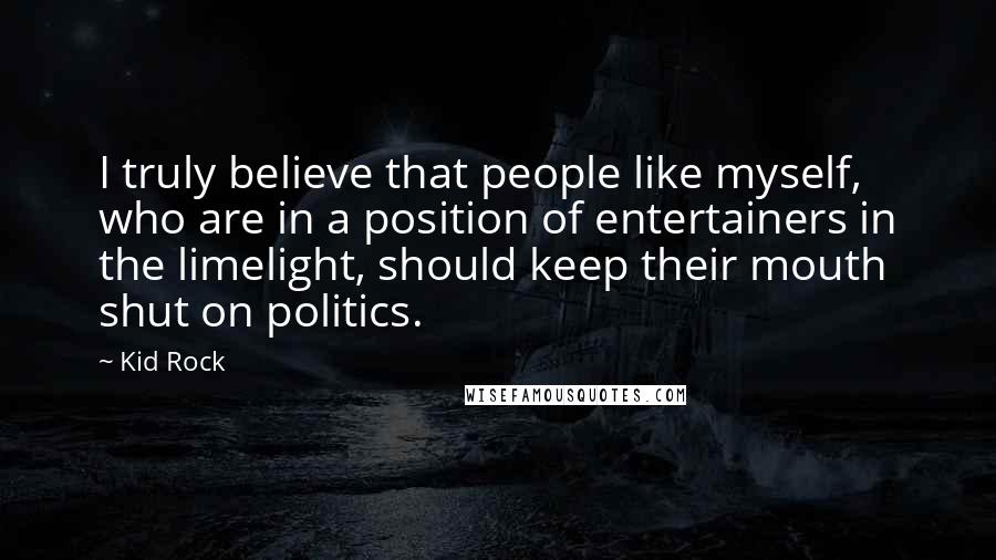 Kid Rock Quotes: I truly believe that people like myself, who are in a position of entertainers in the limelight, should keep their mouth shut on politics.